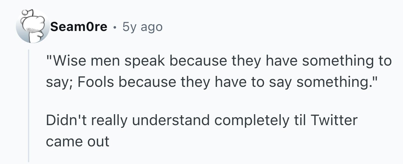 SeamOre . 5y ago Wise men speak because they have something to say; Fools because they have to say something. Didn't really understand completely til Twitter came out