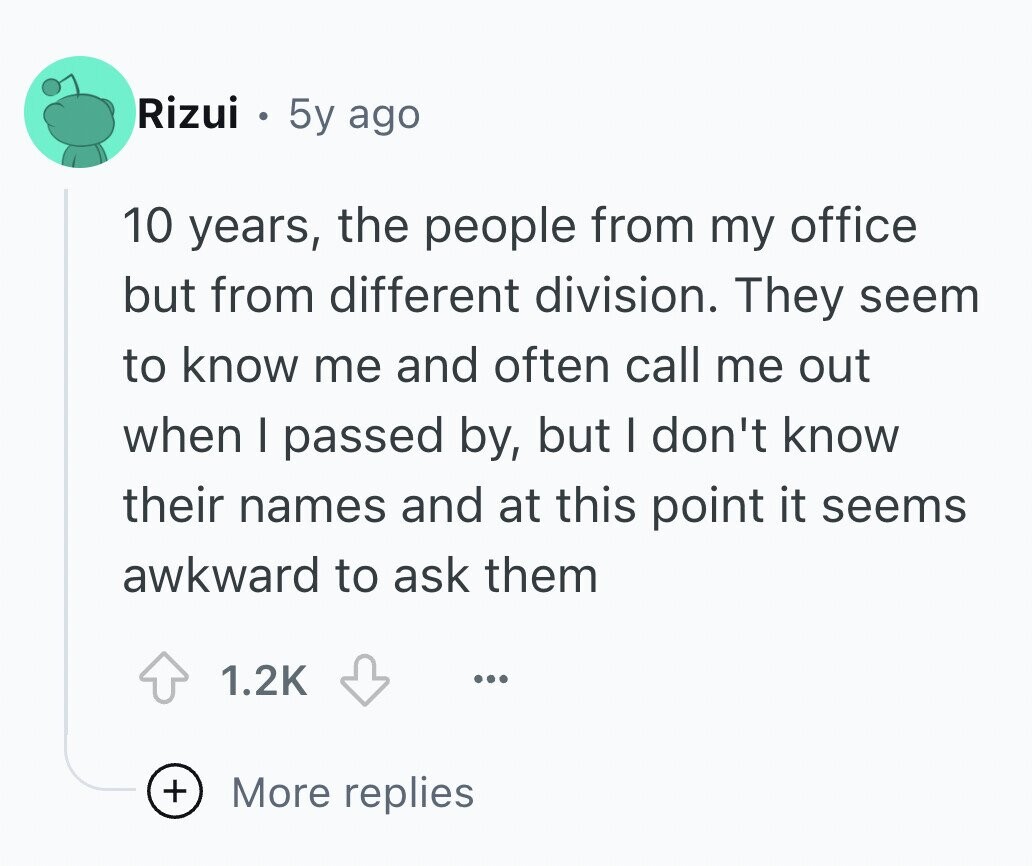 Rizui 5y ago 10 years, the people from my office but from different division. They seem to know me and often call me out when I passed by, but I don't know their names and at this point it seems awkward to ask them 1.2K ... + More replies