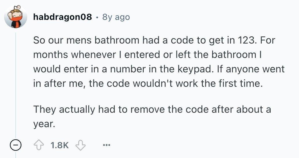 habdragon08 . 8y ago So our mens bathroom had a code to get in 123. For months whenever I entered or left the bathroom I would enter in a number in the keypad. If anyone went in after me, the code wouldn't work the first time. They actually had to remove the code after about a year. - 1.8K ... 