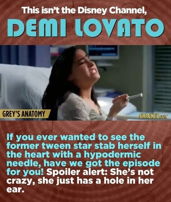 This isn't the Disney Channel, DEMI LOVATO GREY'S ANATOMY GRACKED.COM If you ever wanted to see the former tween star stab herself in the heart with a hypodermic needle, have we got the episode for you! Spoiler alert: She's not crazy, she just has a hole in her ear.