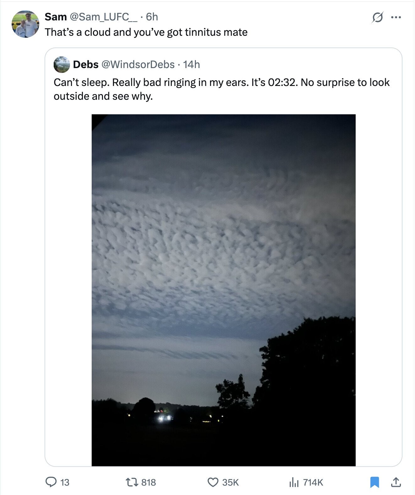 Sam @Sam_LUFC__6h S ... That's a cloud and you've got tinnitus mate Debs @WindsorDebs . 14h Can't sleep. Really bad ringing in my ears. It's 02:32. No surprise to look outside and see why. 13 818 35K 714K