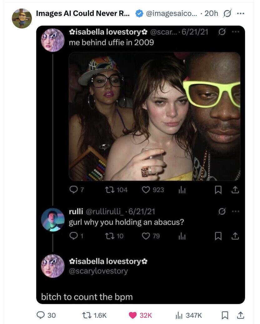 Images AI Could Never R... @imagesaico... 20h s ... @scar... 6/21/21 S ... isabella lovestory me behind uffie in 2009 ..... ... ..... 00800 severd ...... 7 104 923 rulli @rullirulli_ 6/21/21 gurl why you holding an abacus? 1 10 79 isabella lovestory @scarylovestory bitch to count the bpm 30 1.6K 32K 347K