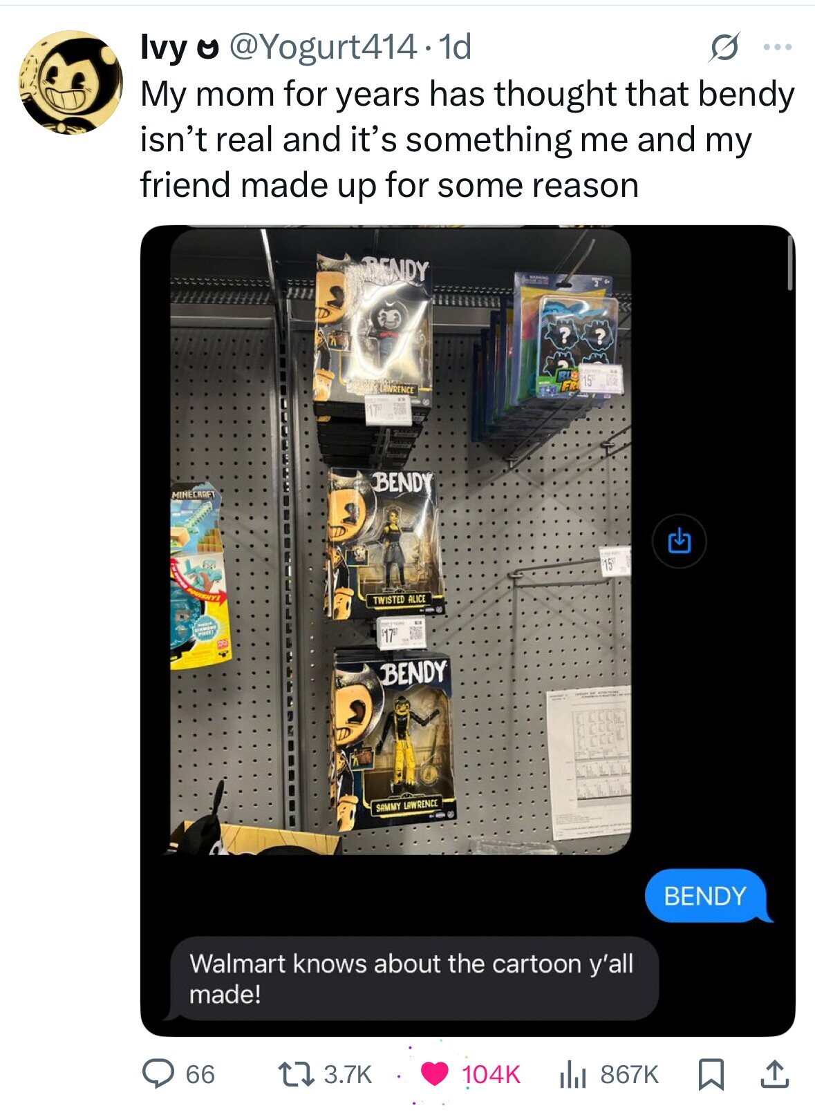 Ivy o @Yogurt414. 1d G ... My mom for years has thought that bendy isn't real and it's something me and my friend made up for some reason RENDY - WARNING S ? ? 15 FR ENRENCE 17 BENDY MINECRAFT $15 i SQUISHY TWISTED ALICE I PINCE - I BENDY SAMMY LAWRENCE BENDY Walmart knows about the cartoon y'all made! 66 3.7K 104K 867K 