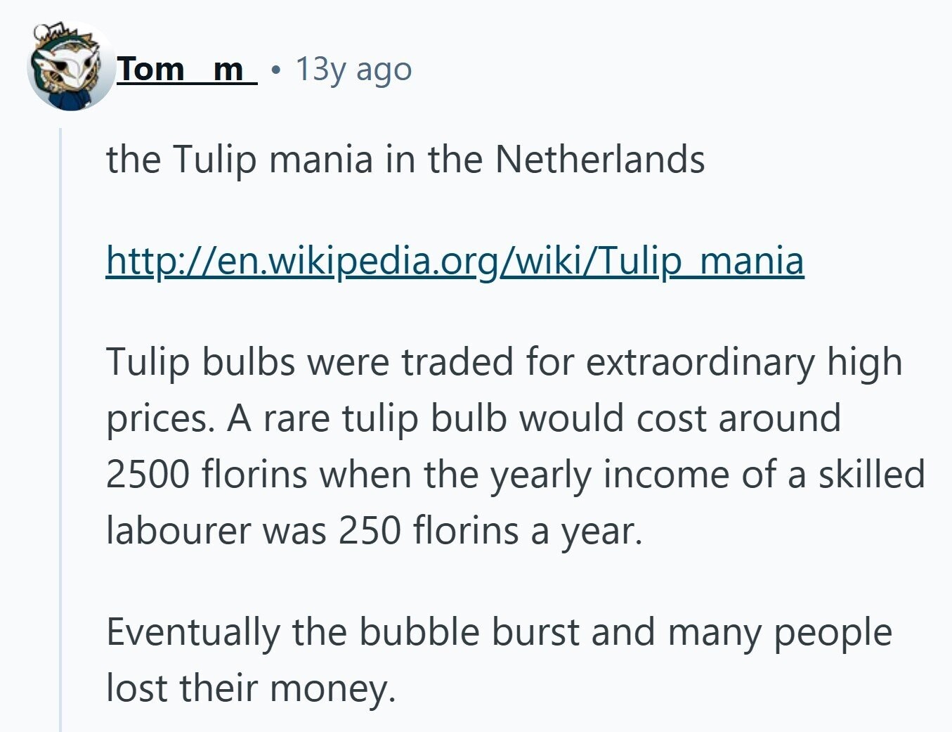 Tom m 13y ago the Tulip mania in the Netherlands http://en.wikipedia.org/wiki/Tulip mania Tulip bulbs were traded for extraordinary high prices. A rare tulip bulb would cost around 2500 florins when the yearly income of a skilled labourer was 250 florins a year. Eventually the bubble burst and many people lost their money. 