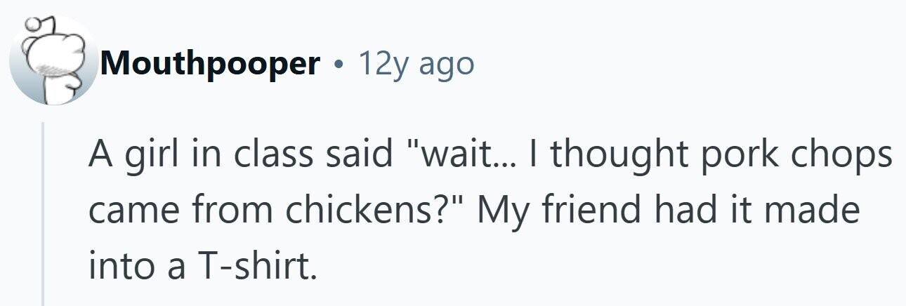 Mouthpooper . 12y ago A girl in class said wait... I thought pork chops came from chickens? My friend had it made into a T-shirt. 