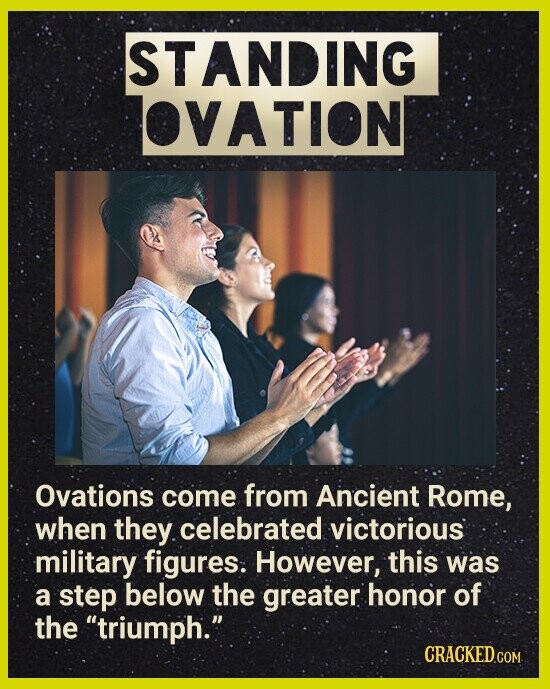 STANDING OVATION Ovations come from Ancient Rome, when they celebrated victorious military figures. However, this was a step below the greater honor of the triumph. CRACKED.COM