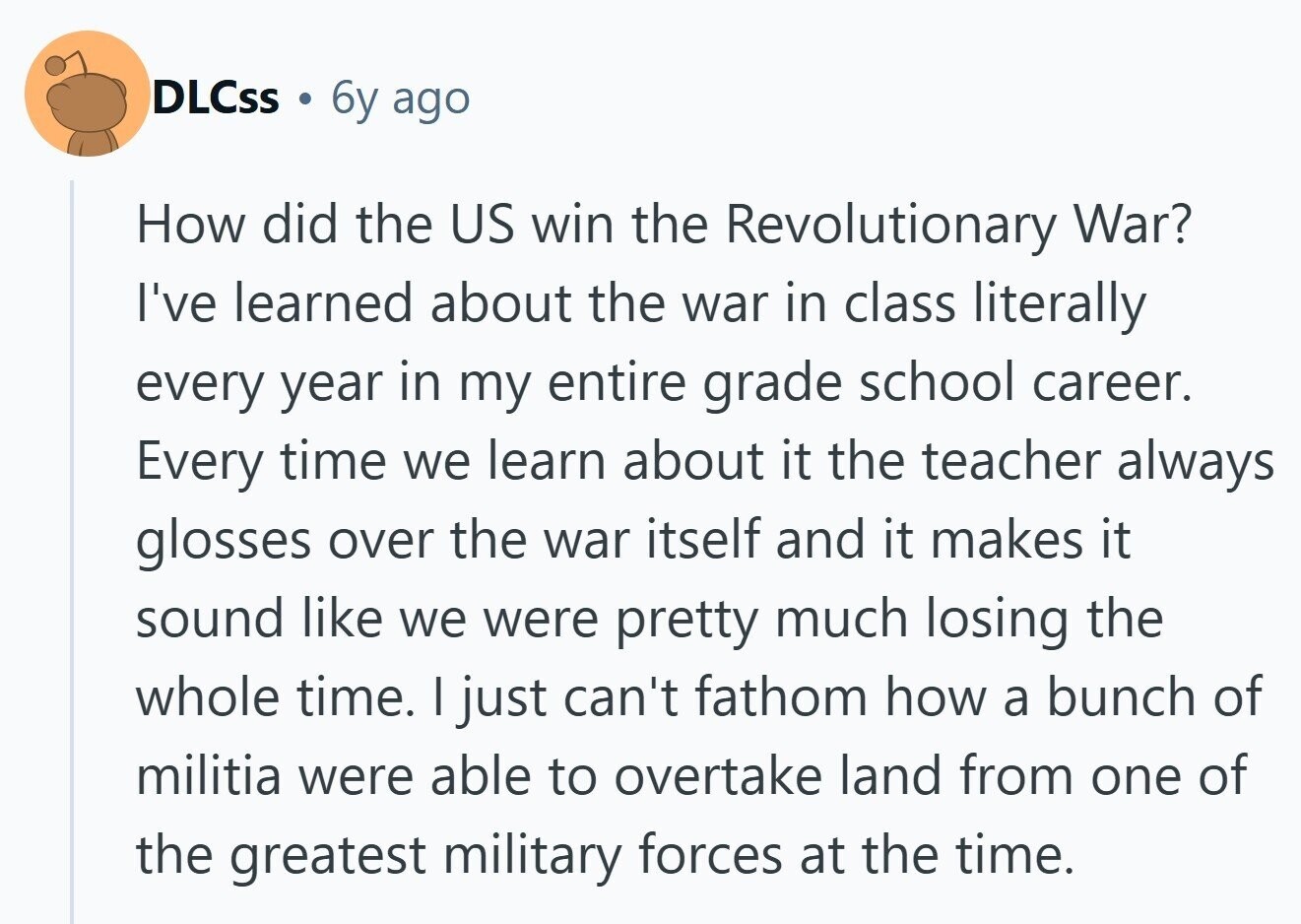 DLCss 6y ago How did the US win the Revolutionary War? I've learned about the war in class literally every year in my entire grade school career. Every time we learn about it the teacher always glosses over the war itself and it makes it sound like we were pretty much losing the whole time. I just can't fathom how a bunch of militia were able to overtake land from one of the greatest military forces at the time.