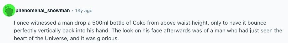 phenomenal_snowman, 13y ago | once witnessed a man drop a 500ml bottle of Coke from above waist height, only to have it bounce perfectly vertically back into his hand. The look on his face afterwards was of a man who had just seen the heart of the Universe, and it was glorious. 