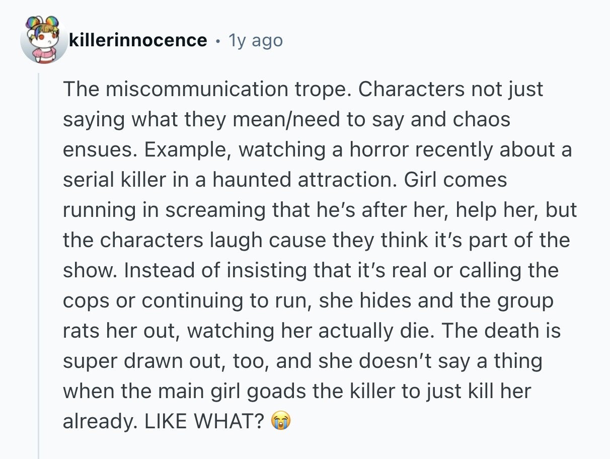 killerinnocence 1y ago The miscommunication trope. Characters not just saying what they mean/need to say and chaos ensues. Example, watching a horror recently about a serial killer in a haunted attraction. Girl comes running in screaming that he's after her, help her, but the characters laugh cause they think it's part of the show. Instead of insisting that it's real or calling the cops or continuing to run, she hides and the group rats her out, watching her actually die. The death is super drawn out, too, and she doesn't say a thing when the main girl goads the killer 