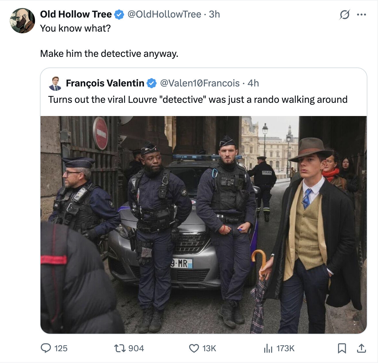 Old Hollow Tree @OldHollowTree. 3h S ... You know what? Make him the detective anyway. @Valen10Francois . 4h François Valentin Turns out the viral Louvre detective was just a rando walking around POLICE 9-MR 125 904 13K 173K