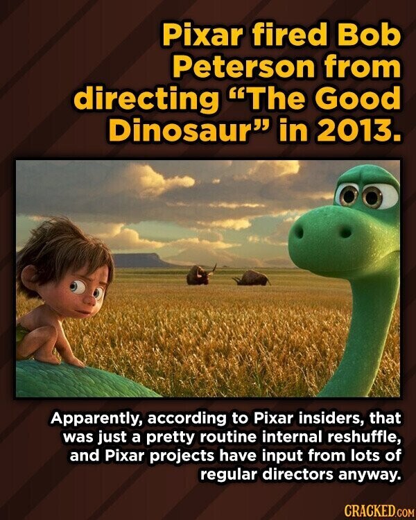 Pixar fired Bob Peterson from directing The Good Dinosaur in 2013. Apparently, according to Pixar insiders, that was just a pretty routine internal reshuffle, and Pixar projects have input from lots of regular directors anyway. CRACKED.COM