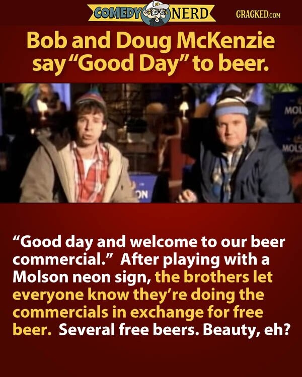 COMEDY NERD CRACKED.COM Bob and Doug McKenzie say Good Day to beer. MOL MOLS ON Good day and welcome to our beer commercial. After playing with a Molson neon sign, the brothers let everyone know they're doing the commercials in exchange for free beer. Several free beers. Beauty, eh?