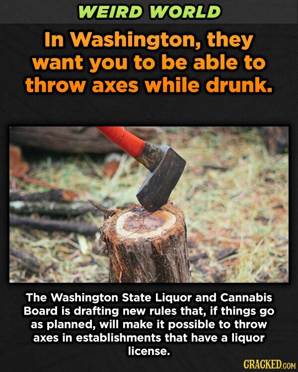 WEIRD WORLD In Washington, they want you to be able to throw axes while drunk. The Washington State Liquor and Cannabis Board is drafting new rules that, if things go as planned, will make it possible to throw axes in establishments that have a liquor license. CRACKED.COM