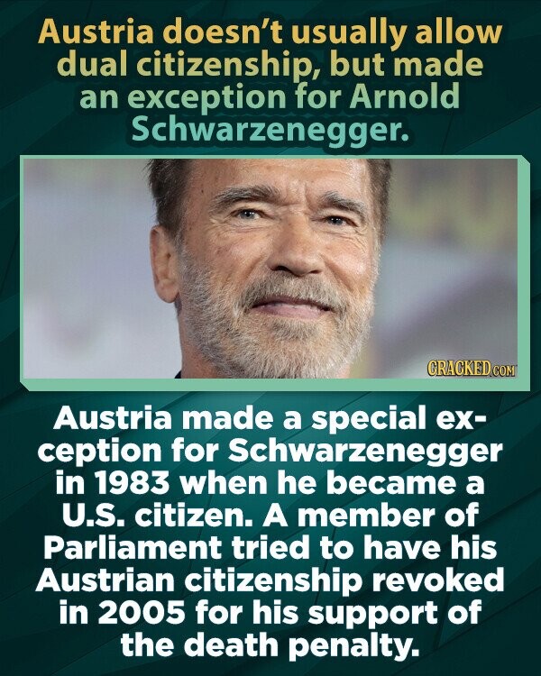 Austria doesn't usually allow dual citizenship, but made an exception for Arnold Schwarzenegger. CRACKED.COM Austria made a special ex- ception for Schwarzenegger in 1983 when he became a U.S. citizen. A member of Parliament tried to have his Austrian citizenship revoked in 2005 for his support of the death penalty.