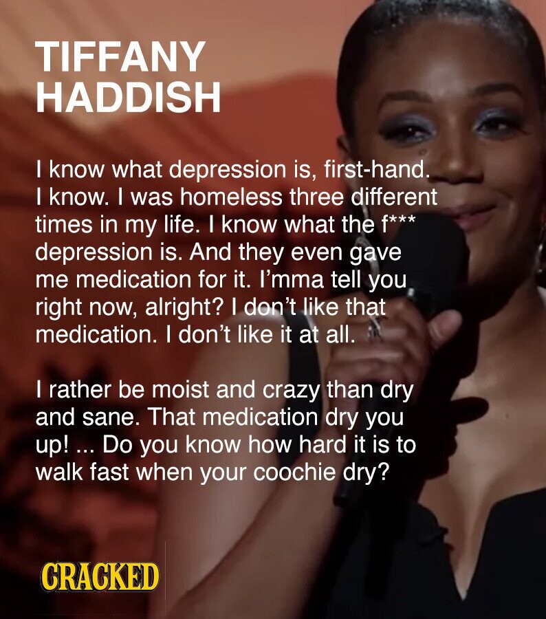 TIFFANY HADDISH I know what depression is, first-hand. I know. I was homeless three different times in my life. I know what the f*** depression is. And they even gave me medication for it. I'mma tell you right now, alright? I don't like that medication. I don't like it at all. I rather be moist and crazy than dry and sane. That medication dry you up! ... Do you know how hard it is to walk fast when your coochie dry? CRACKED