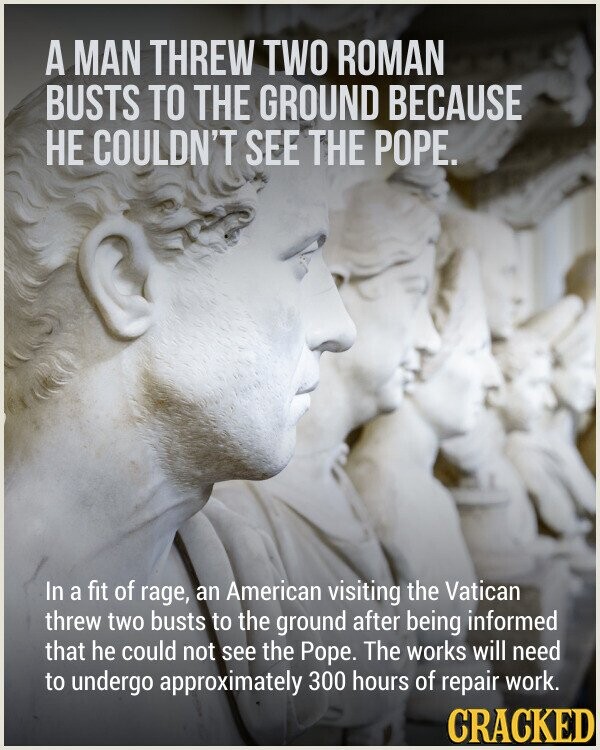 A MAN THREW TWO ROMAN BUSTS TO THE GROUND BECAUSE НЕ COULDN'T SEE THE POPE. In a fit of rage, an American visiting the Vatican threw two busts to the ground after being informed that he could not see the Pope. The works will need to undergo approximately 300 hours of repair work. CRACKED