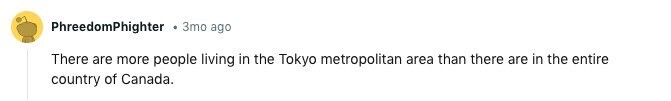 PhreedomPhighter 3mo ago There are more people living in the Tokyo metropolitan area than there are in the entire country of Canada. 