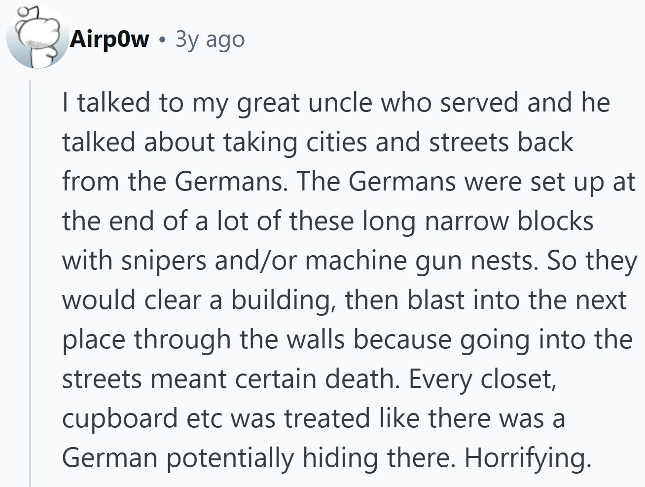 AirpOw Зу ago I talked to my great uncle who served and he talked about taking cities and streets back from the Germans. The Germans were set up at the end of a lot of these long narrow blocks with snipers and/or machine gun nests. So they would clear a building, then blast into the next place through the walls because going into the streets meant certain death. Every closet, cupboard etc was treated like there was a German potentially hiding there. Horrifying. 