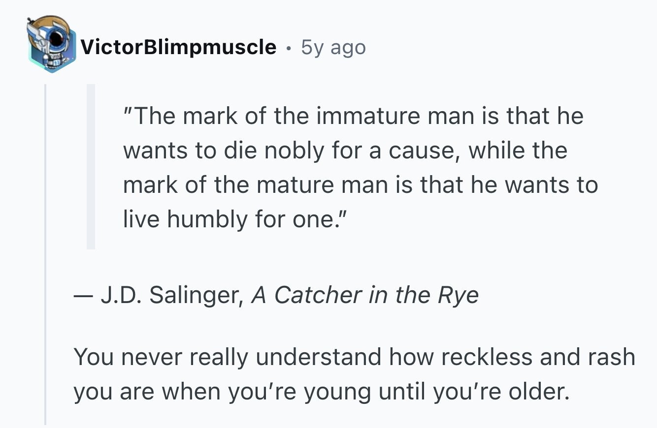 VictorBlimpmuscle 5y ago The mark of the immature man is that he wants to die nobly for a cause, while the mark of the mature man is that he wants to live humbly for one. - J.D. Salinger, A Catcher in the Rye You never really understand how reckless and rash you are when you're young until you're older.