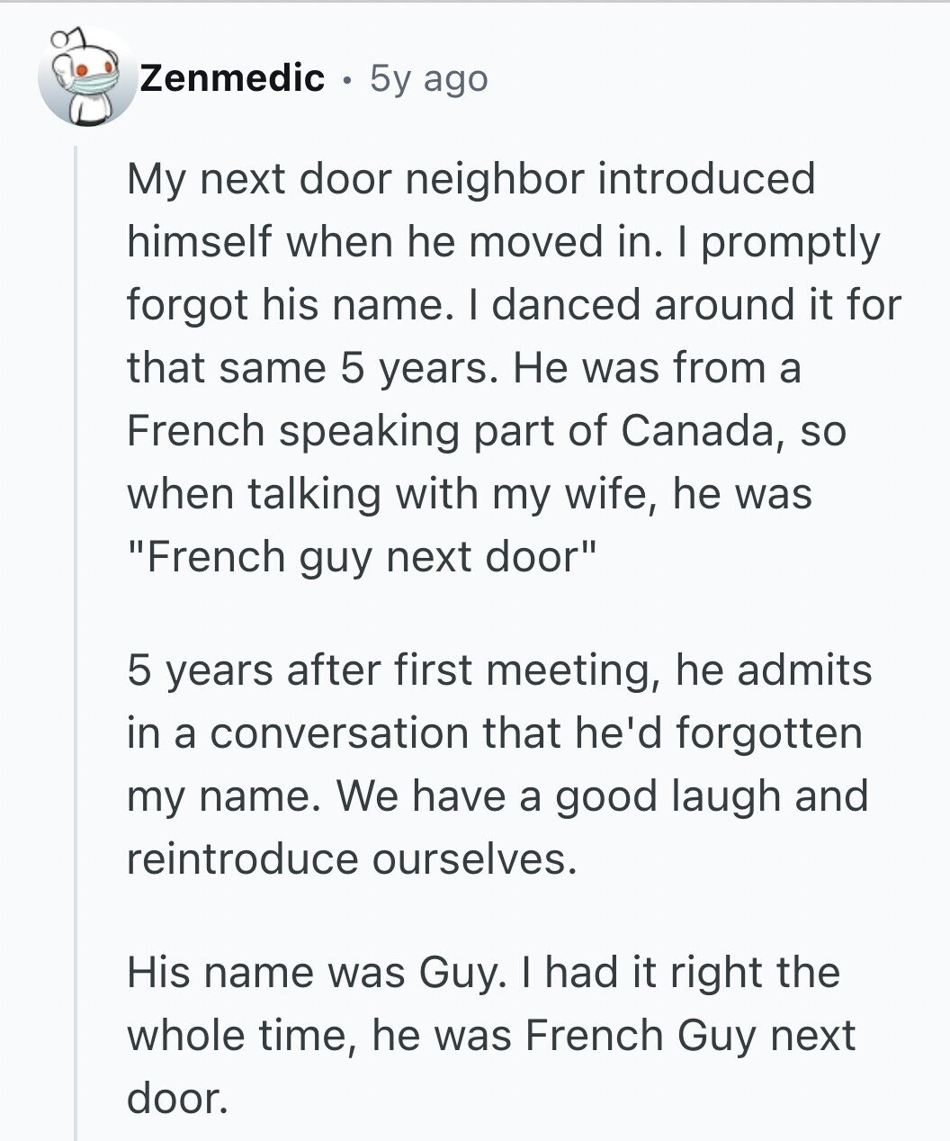 Zenmedic 5y ago My next door neighbor introduced himself when he moved in. I promptly forgot his name. I danced around it for that same 5 years. Не was from a French speaking part of Canada, so when talking with my wife, he was French guy next door 5 years after first meeting, he admits in a conversation that he'd forgotten my name. We have a good laugh and reintroduce ourselves. His name was Guy. I had it right the whole time, he was French Guy next door.