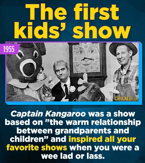 The first kids' show 1955 CRACKED.COM Captain Kangaroo was a show based on the warm relationship between grandparents and children and inspired all your favorite shows when you were a wee lad or lass.