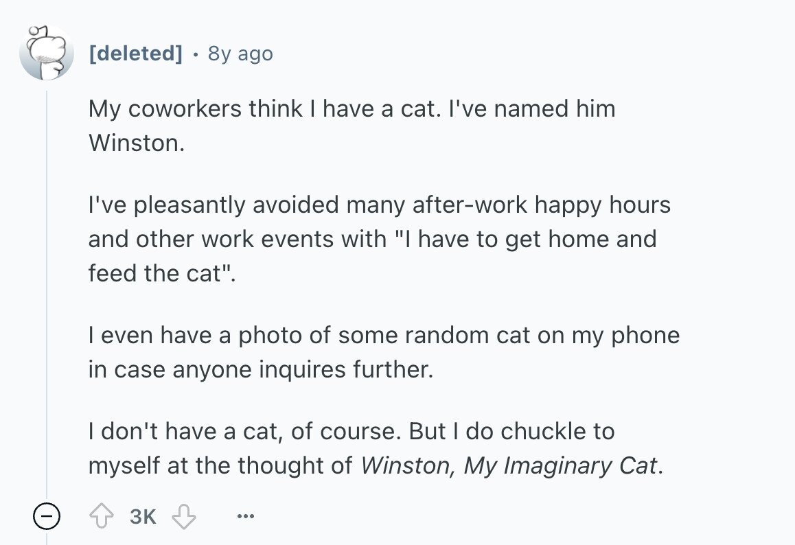  8y ago My coworkers think I have a cat. I've named him Winston. I've pleasantly avoided many after-work happy hours and other work events with I have to get home and feed the cat. I even have a photo of some random cat on my phone in case anyone inquires further. | don't have a cat, of course. But I do chuckle to myself at the thought of Winston, My Imaginary Cat. - 3K ... 