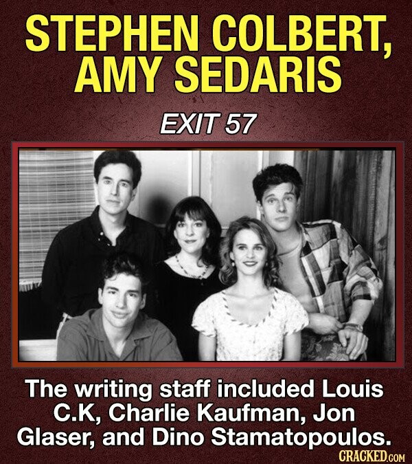 STEPHEN COLBERT, AMY SEDARIS EXIT 57 The writing staff included Louis С.К, Charlie Kaufman, Jon Glaser, and Dino Stamatopoulos. CRACKED.COM