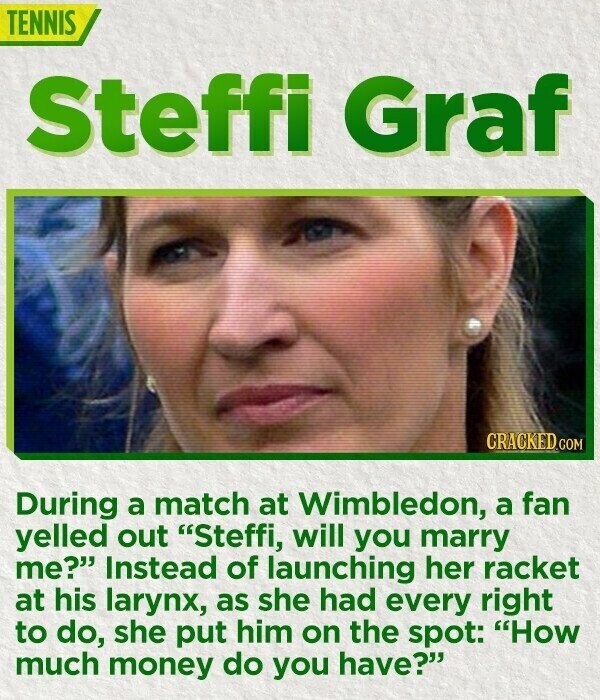TENNIS Steffi Graf CRACKED.COM During a match at Wimbledon, a fan yelled out Steffi, will you marry me? Instead of launching her racket at his larynx, as she had every right to do, she put him on the spot: How much money do you have?