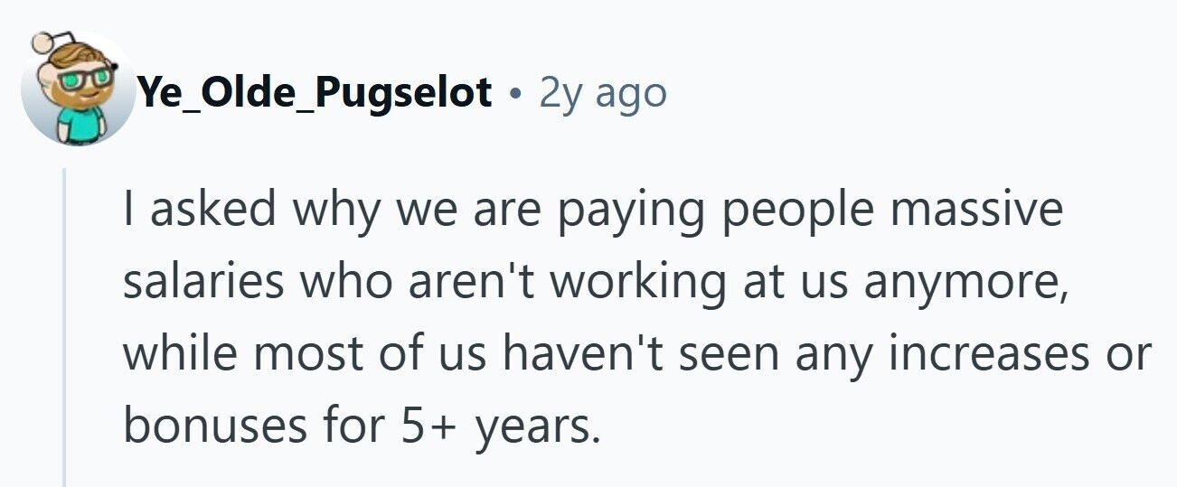 Ye_Olde_Pugselot 2y ago I asked why we are paying people massive salaries who aren't working at us anymore, while most of us haven't seen any increases or bonuses for 5+ years.