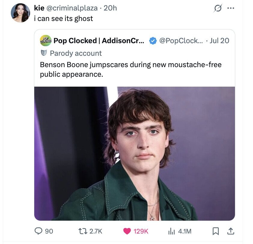 s ... kie @criminalplaza .20h i can see its ghost POP CLOCKED Pop Clocked - AddisonCr... @PopClock... Jul 20 Parody account Benson Boone jumpscares during new moustache-free public appearance. 90 2.7K 129K 4.1M