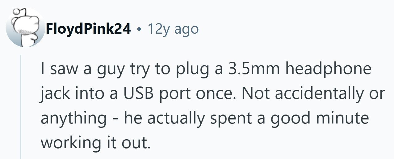 FloydPink24 . 12y ago | saw a guy try to plug a 3.5mm headphone jack into a USB port once. Not accidentally or anything - he actually spent a good minute working it out. 
