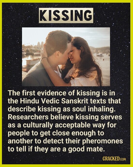KISSING The first evidence of kissing is in the Hindu Vedic Sanskrit texts that describe kissing as soul inhaling. Researchers believe kissing serves as a culturally acceptable way for people to get close enough to another to detect their pheromones to tell if they are a good mate. CRACKED.COM