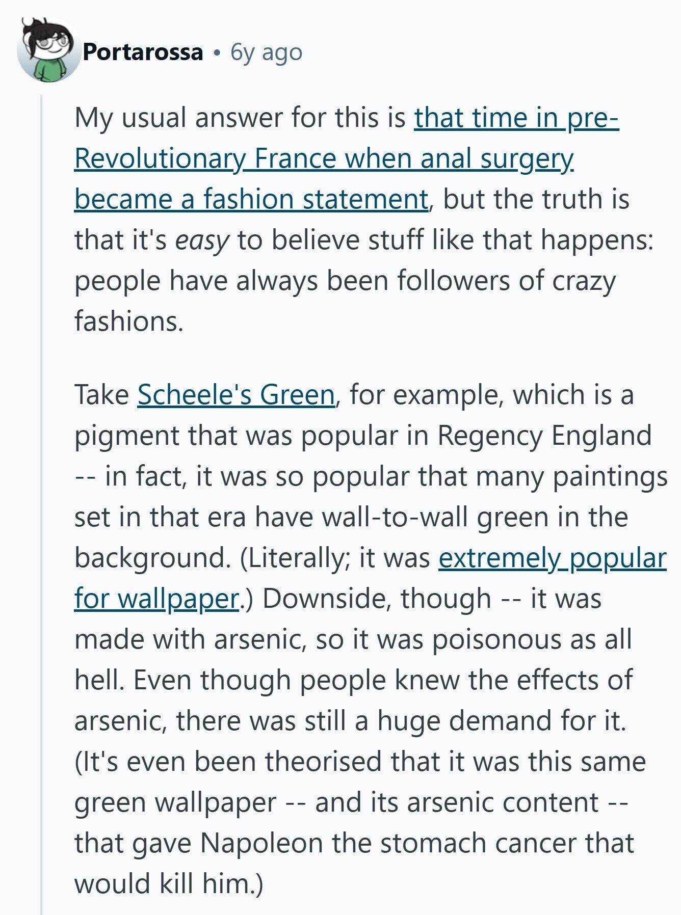 Portarossa 6y ago My usual answer for this is that time in pre- Revolutionary France when anal surgery. became a fashion statement, but the truth is that it's easy to believe stuff like that happens: people have always been followers of crazy fashions. Take Scheele's Green, for example, which is a pigment that was popular in Regency England -- in fact, it was so popular that many paintings set in that era have wall-to-wall green in the background. (Literally; it was extremely_popular for wallpaper.) Downside, though -- it was made with arsenic, so it was poisonous as all hell. Even though