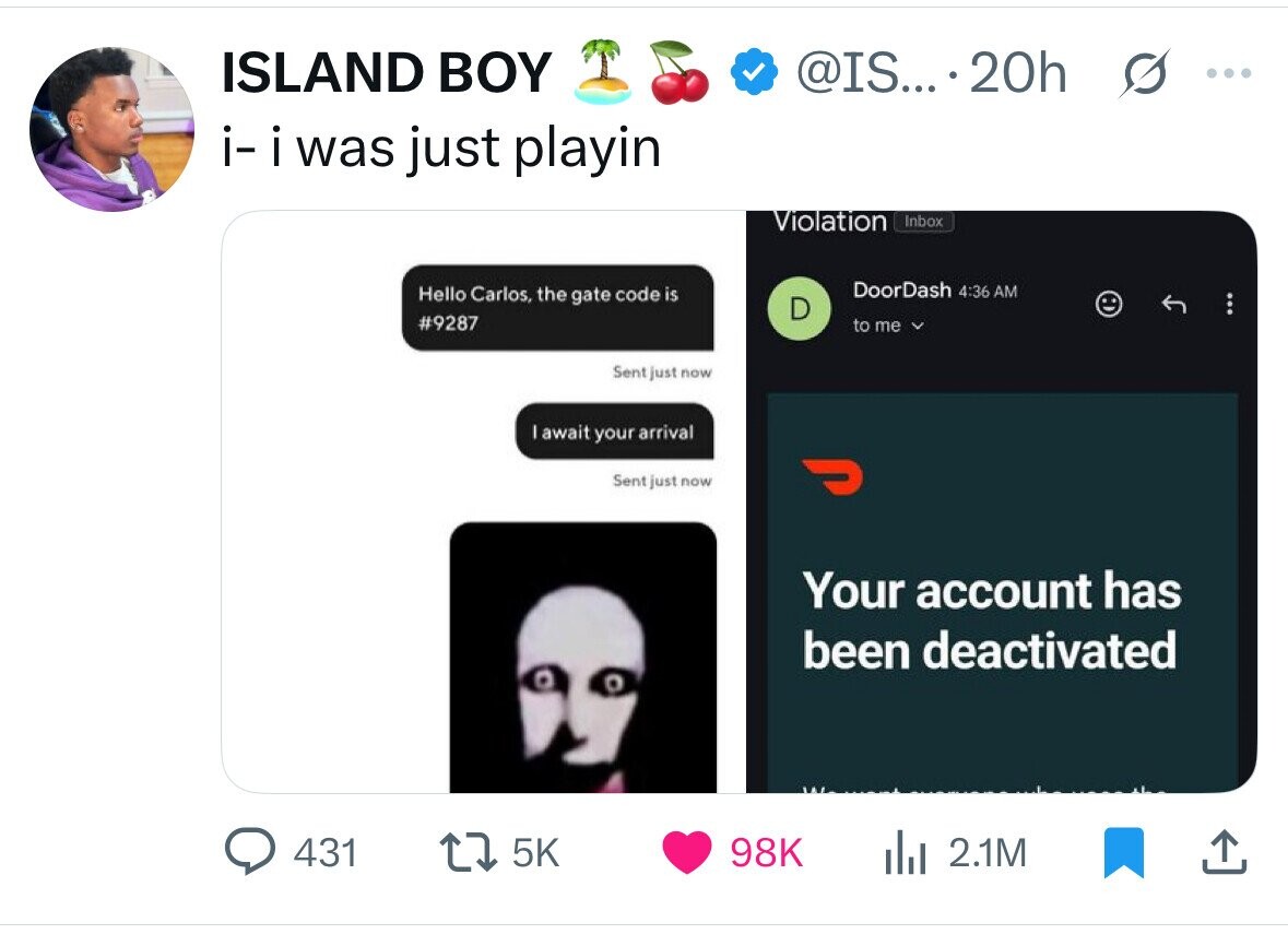 ISLAND BOY @IS....20h ... i- i was just playin Violation Inbox DoorDash 4:36 AM Hello Carlos, the gate code is D #9287 to me Sent just now await your arrival Sent just now ل Your account has been deactivated 431 5K 98K 2.1M 