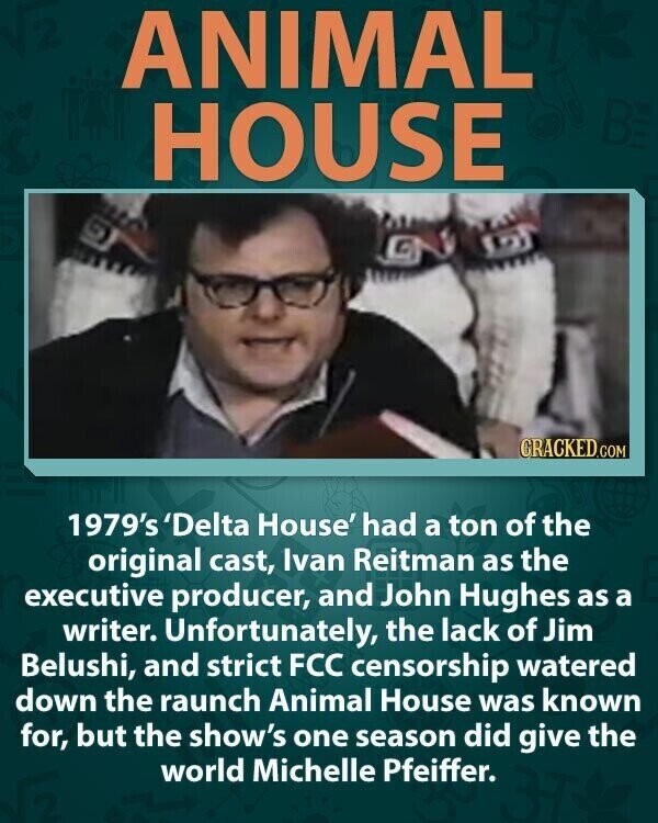 ANIMAL HOUSE CRACKED.COM 1979's 'Delta House' had a ton of the original cast, Ivan Reitman as the executive producer, and John Hughes as a writer. Unfortunately, the lack of Jim Belushi, and strict FCC censorship watered down the raunch Animal House was known for, but the show's one season did give the world Michelle Pfeiffer.