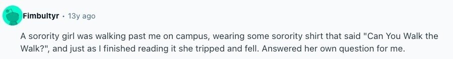Fimbultyr 13y ago A sorority girl was walking past me on campus, wearing some sorority shirt that said Can You Walk the Walk?, and just as I finished reading it she tripped and fell. Answered her own question for me. 