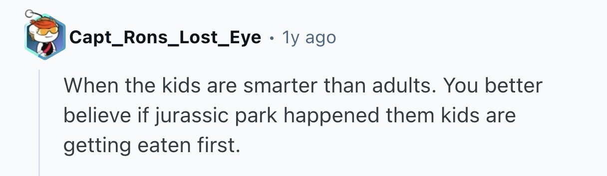 Capt_Rons_Lost_Eye . 1y ago When the kids are smarter than adults. You better believe if jurassic park happened them kids are getting eaten first. 