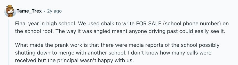 Tame_Trex 2y ago Final year in high school. We used chalk to write FOR SALE (school phone number) on the school roof. The way it was angled meant anyone driving past could easily see it. What made the prank work is that there were media reports of the school possibly shutting down to merge with another school. I don't know how many calls were received but the principal wasn't happy with us.
