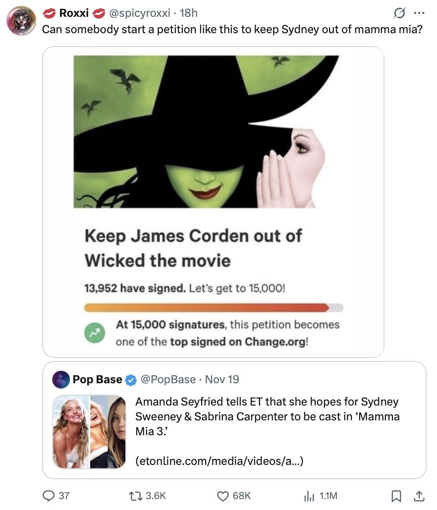 Roxxi G ... @spicyroxxi 18h Can somebody start a petition like this to keep Sydney out of mamma mia? Keep James Corden out of Wicked the movie 13,952 have signed. Let's get to 15,000! At 15,000 signatures, this petition becomes one of the top signed on Change.org! Pop Base @PopBase. Nov 19 Amanda Seyfried tells ET that she hopes for Sydney Sweeney & Sabrina Carpenter to be cast in 'Mamma Mia 3.' (etonline.com/media/videos/a...) 37 3.6K 68K del 1.1M 