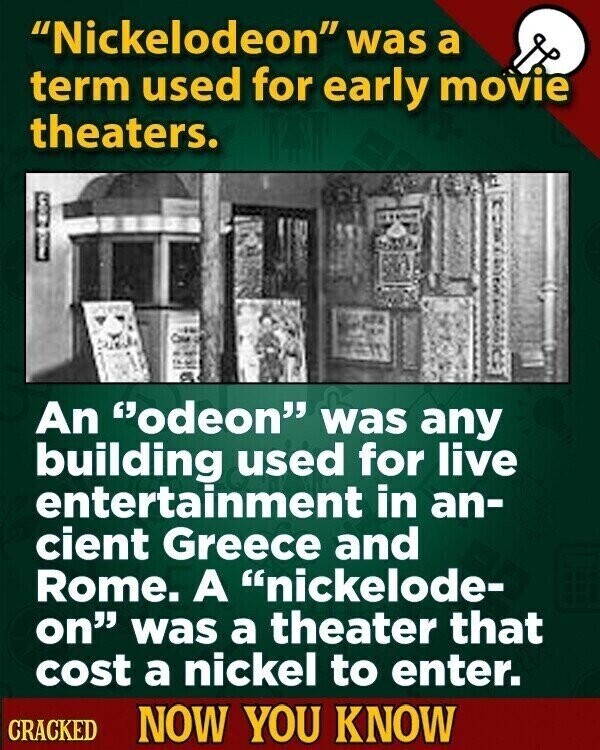 Nickelodeon was a term used for early movie theaters. 2000 I An odeon was any building used for live entertainment in an- cient Greece and Rome. A nickelode- on was a theater that cost a nickel to enter. CRACKED NOW YOU KNOW