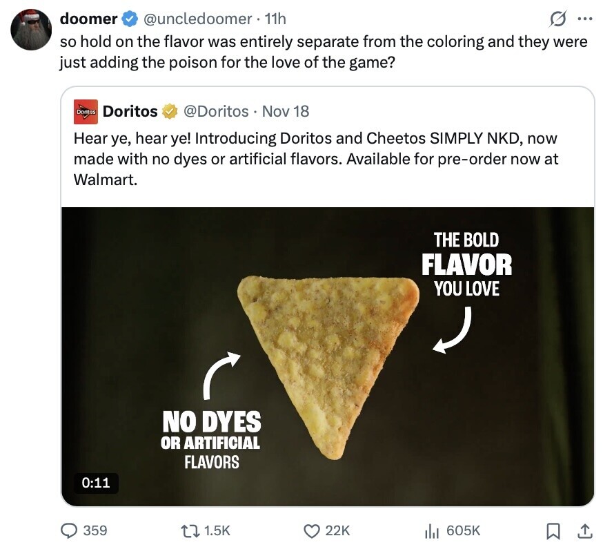 doomer @uncledoomer 11h G ... so hold on the flavor was entirely separate from the coloring and they were just adding the poison for the love of the game? Doritos Doritos @Doritos Nov 18 Hear ye, hear ye! Introducing Doritos and Cheetos SIMPLY NKD, now made with no dyes or artificial flavors. Available for pre-order now at Walmart. THE BOLD FLAVOR YOU LOVE NO DYES OR ARTIFICIAL FLAVORS 0:11 359 1.5K 22K 605K 