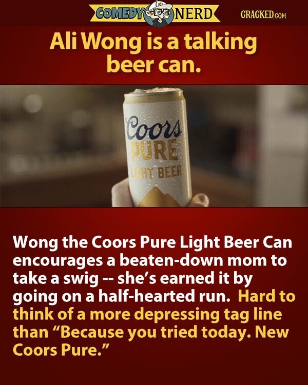 COMEDY NERD CRACKED.COM Ali Wong is a talking beer can. Coors PURE LIGHT BEER Wong the Coors Pure Light Beer Can encourages a beaten-down mom to take a swig--she's earned it by going on a half-hearted run. Hard to think of a more depressing tag line than Because you tried today. New Coors Pure.