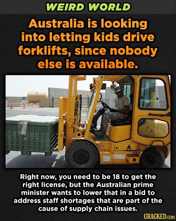 WEIRD WORLD Australia is looking into letting kids drive forklifts, since nobody else is available. DOOSAN Right now, you need to be 18 to get the right license, but the Australian prime minister wants to lower that in a bid to address staff shortages that are part of the cause of supply chain issues. CRACKED.COM