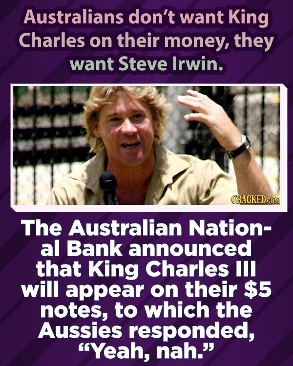 Australians don't want King Charles on their money, they want Steve Irwin. GRACKED.COM The Australian Nation- al Bank announced that King Charles III will appear on their $5 notes, to which the Aussies responded, Yeah, nah.