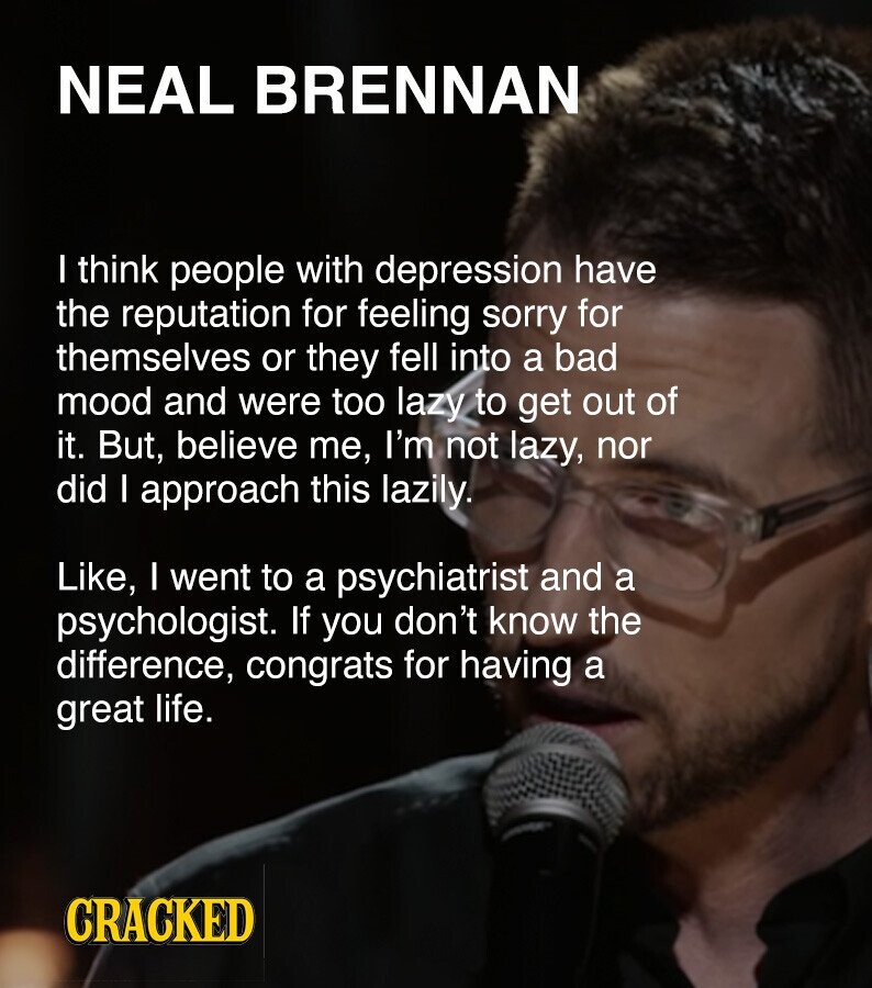 NEAL BRENNAN I think people with depression have the reputation for feeling sorry for themselves or they fell into a bad mood and were too lazy to get out of it. But, believe me, I'm not lazy, nor did I approach this lazily. Like, I went to a psychiatrist and a psychologist. If you don't know the difference, congrats for having a great life. CRACKED