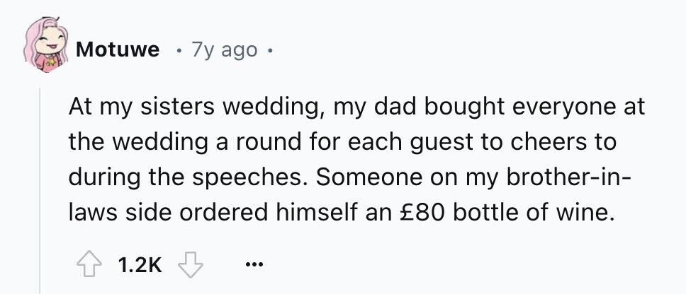 Motuwe 7y ago e At my sisters wedding, my dad bought everyone at the wedding a round for each guest to cheers to during the speeches. Someone on my brother-in- laws side ordered himself an £80 bottle of wine. 1.2K ...