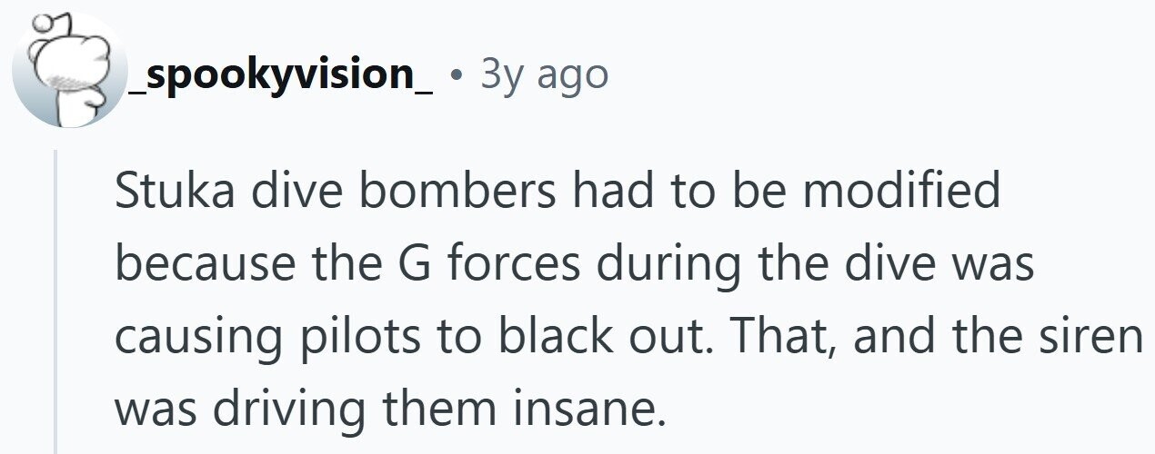 _spookyvision_ . 3y ago Stuka dive bombers had to be modified because the G forces during the dive was causing pilots to black out. That, and the siren was driving them insane. 