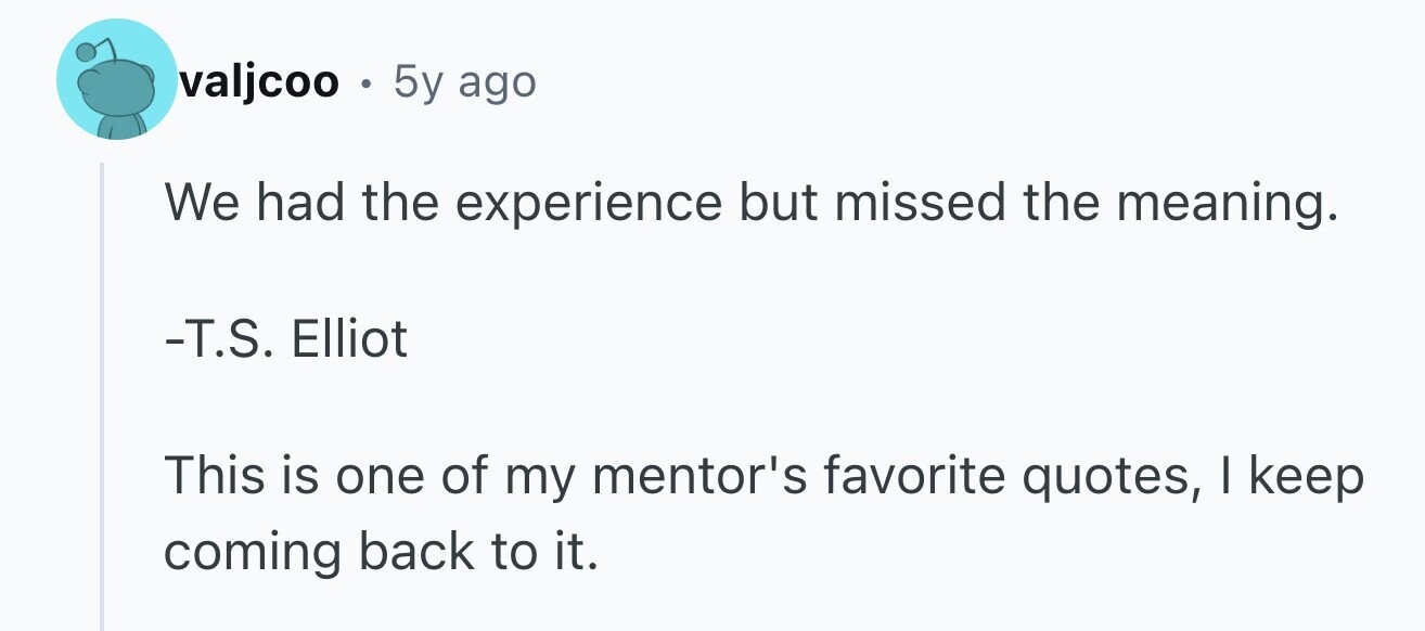valjcoo . 5y ago We had the experience but missed the meaning. -T.S. Elliot This is one of my mentor's favorite quotes, I keep coming back to it.
