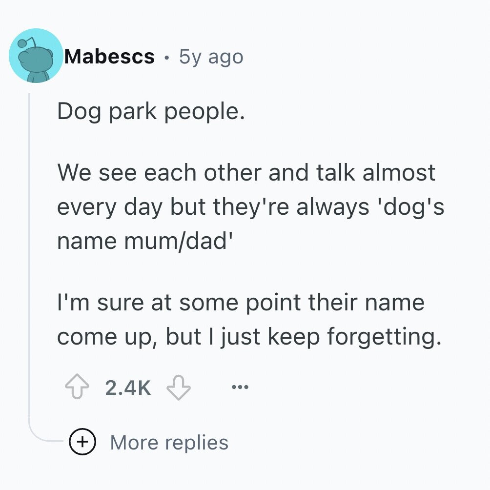 Mabescs 5y ago Dog park people. We see each other and talk almost every day but they're always 'dog's name mum/dad' I'm sure at some point their name come up, but I just keep forgetting. 2.4K ... + More replies