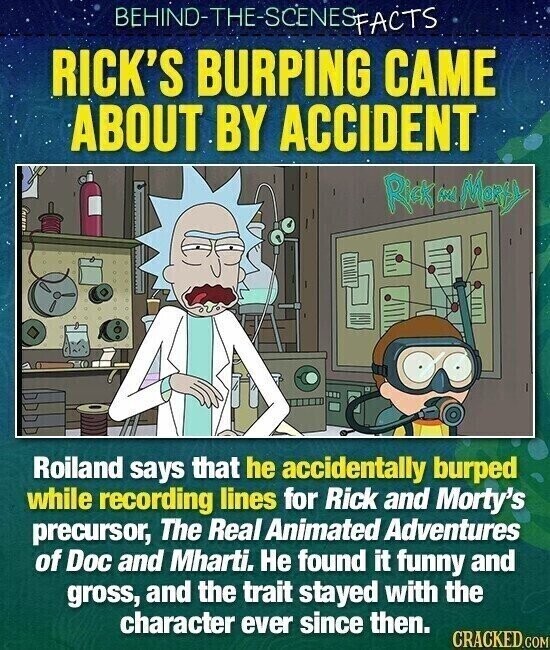 BEHIND-THE-SCENESPACTS RICK'S BURPING CAME ABOUT BY ACCIDENT Rick w Marty Roiland says that he accidentally burped while recording lines for Rick and Morty's precursor, The Real Animated Adventures of Doc and Mharti. Не found it funny and gross, and the trait stayed with the character ever since then. CRACKED.COM